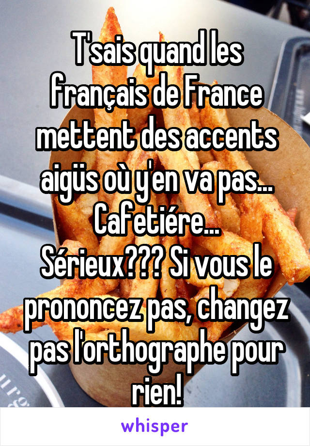 T'sais quand les français de France mettent des accents aigüs où y'en va pas...
Cafetiére...
Sérieux??? Si vous le prononcez pas, changez pas l'orthographe pour rien!