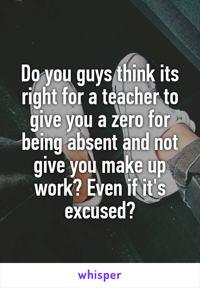 Do you guys think its right for a teacher to give you a zero for being absent and not give you make up work? Even if it's excused?