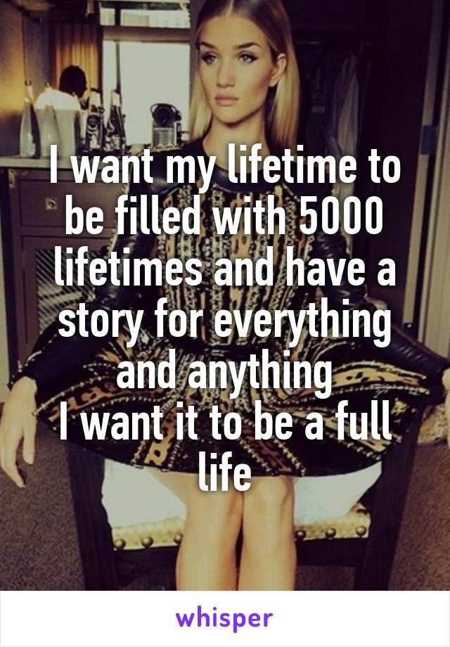 I want my lifetime to be filled with 5000 lifetimes and have a story for everything and anything
I want it to be a full life