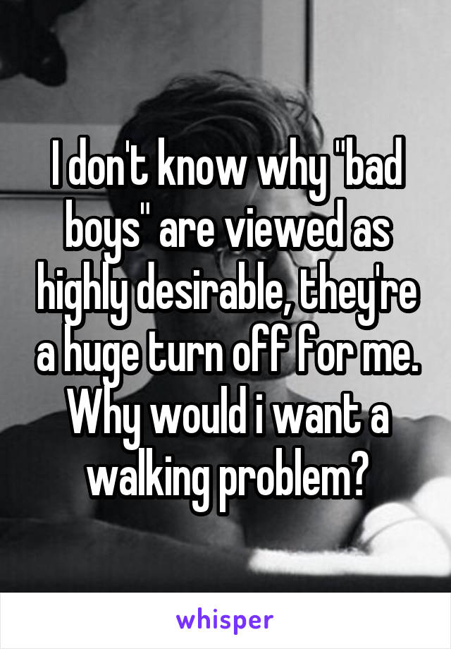 I don't know why "bad boys" are viewed as highly desirable, they're a huge turn off for me. Why would i want a walking problem?