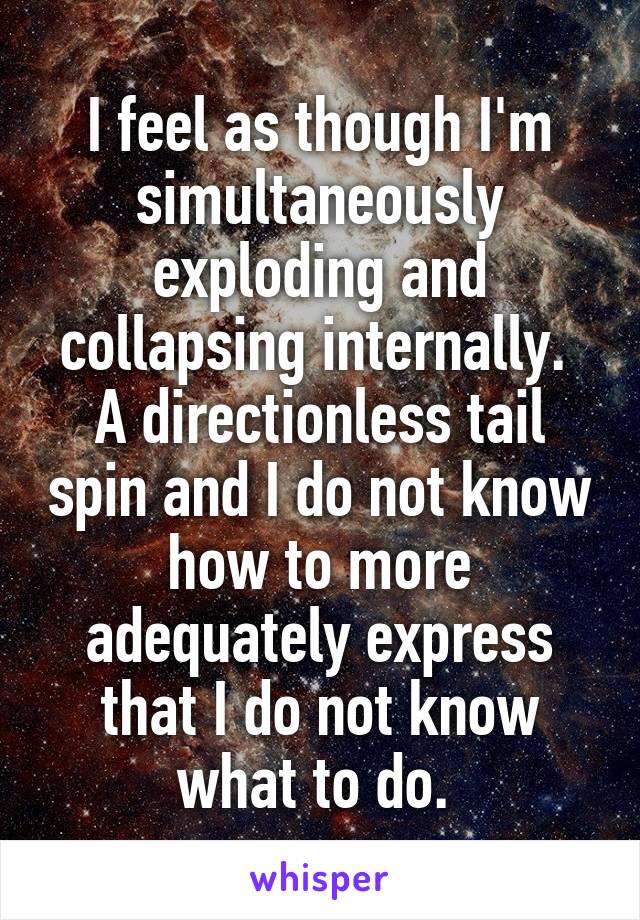 I feel as though I'm simultaneously exploding and collapsing internally. 
A directionless tail spin and I do not know how to more adequately express that I do not know what to do. 