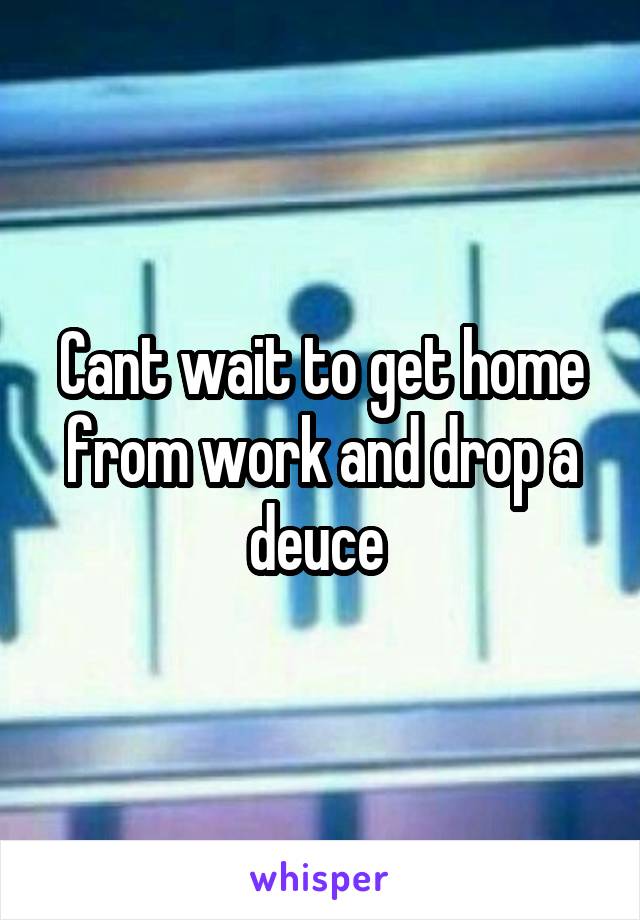 Cant wait to get home from work and drop a deuce 