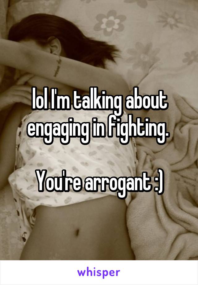 lol I'm talking about engaging in fighting. 

You're arrogant :)