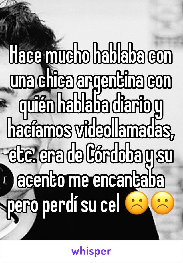 Hace mucho hablaba con una chica argentina con quién hablaba diario y hacíamos videollamadas, etc. era de Córdoba y su acento me encantaba pero perdí su cel ☹️☹️