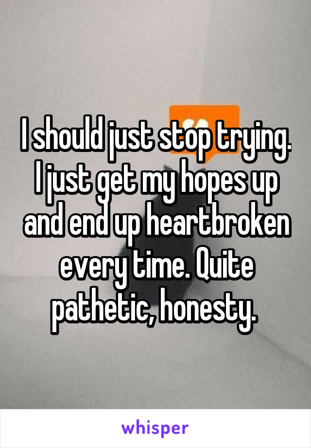 I should just stop trying. I just get my hopes up and end up heartbroken every time. Quite pathetic, honesty. 