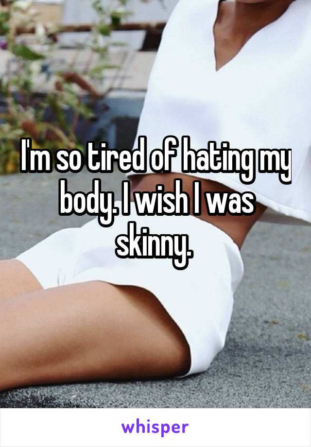 I'm so tired of hating my body. I wish I was skinny. 
