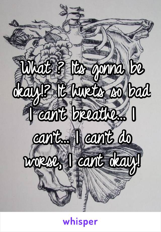 What ? Its gonna be okay!? It hurts so bad I can't breathe... I can't... I can't do worse, I cant okay!