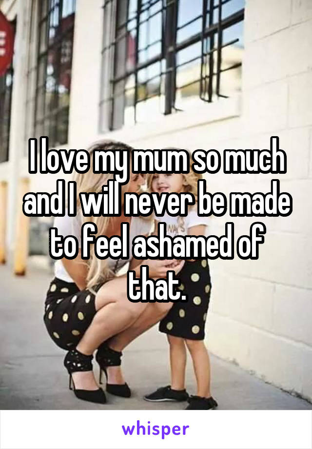 I love my mum so much and I will never be made to feel ashamed of that.