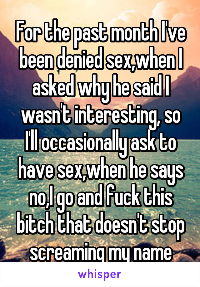 For the past month I've been denied sex,when I asked why he said I wasn't interesting, so I'll occasionally ask to have sex,when he says no,I go and fuck this bitch that doesn't stop screaming my name