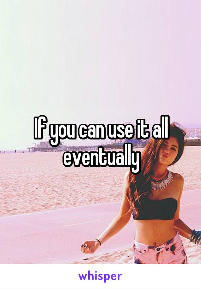 If you can use it all eventually