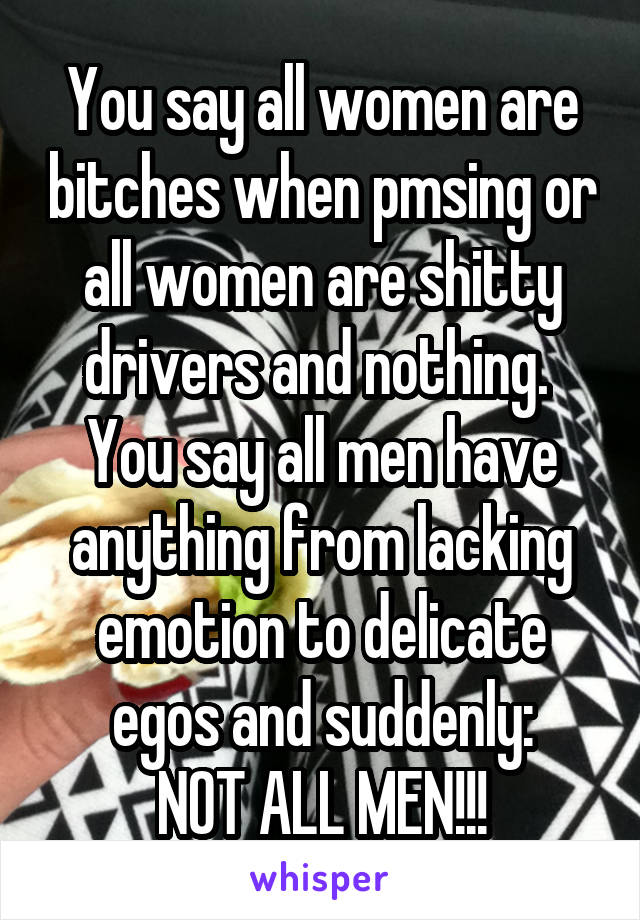 You say all women are bitches when pmsing or all women are shitty drivers and nothing. 
You say all men have anything from lacking emotion to delicate egos and suddenly:
NOT ALL MEN!!!