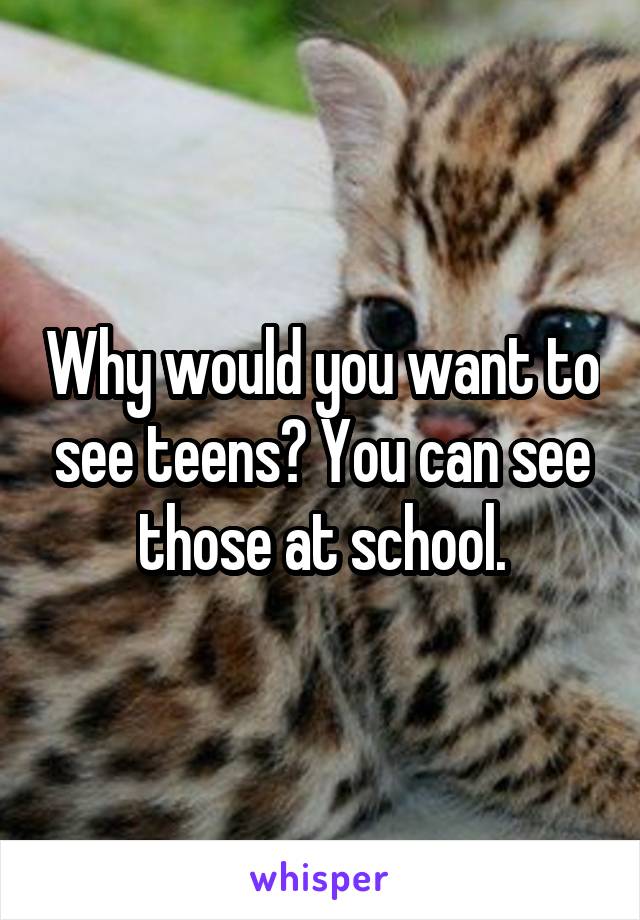 Why would you want to see teens? You can see those at school.