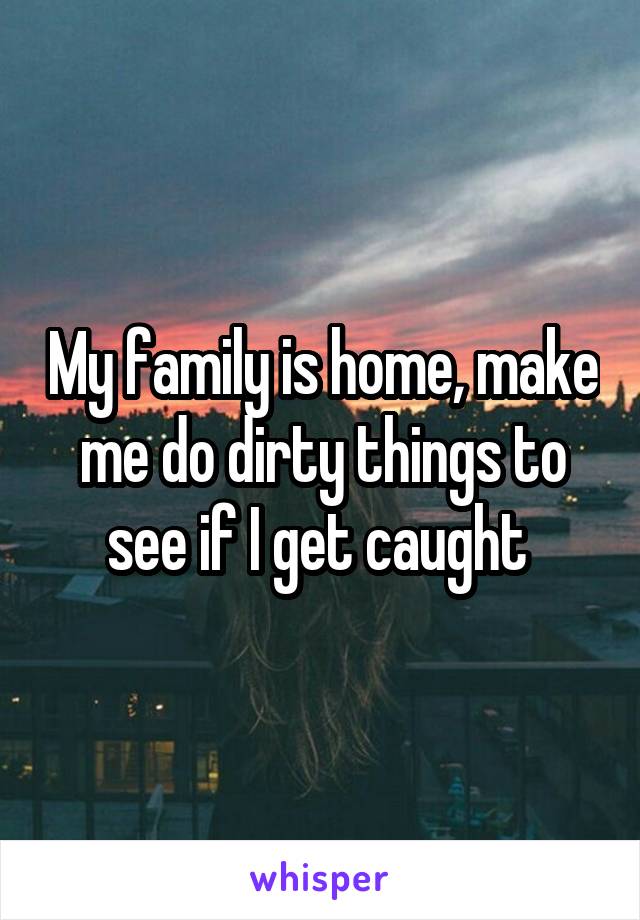 My family is home, make me do dirty things to see if I get caught 