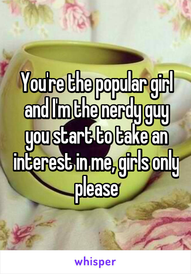 You're the popular girl and I'm the nerdy guy you start to take an interest in me, girls only please