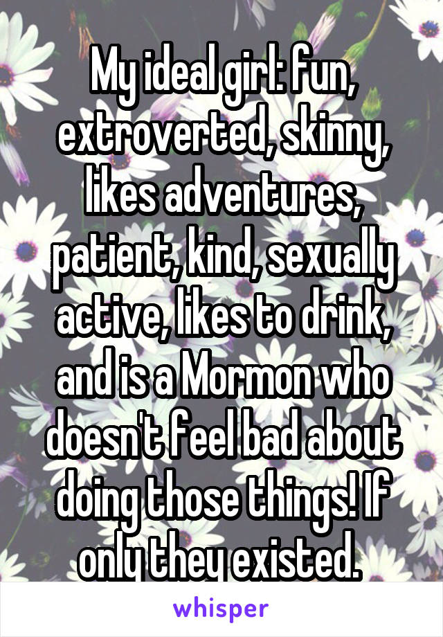 My ideal girl: fun, extroverted, skinny, likes adventures, patient, kind, sexually active, likes to drink, and is a Mormon who doesn't feel bad about doing those things! If only they existed. 