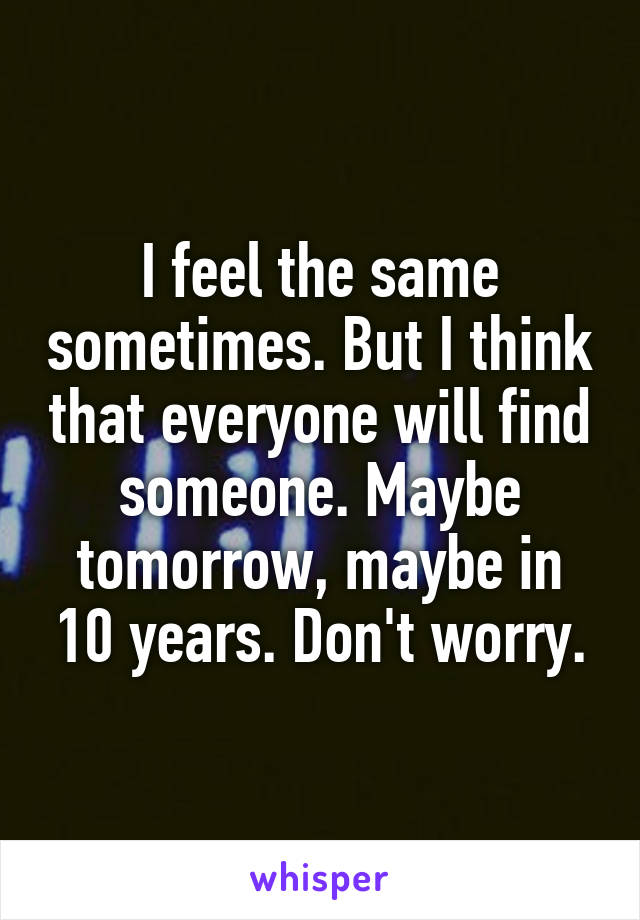 I feel the same sometimes. But I think that everyone will find someone. Maybe tomorrow, maybe in 10 years. Don't worry.