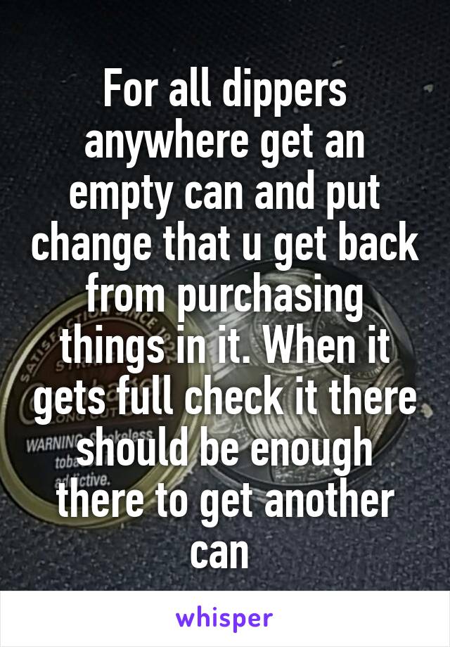 For all dippers anywhere get an empty can and put change that u get back from purchasing things in it. When it gets full check it there should be enough there to get another can 