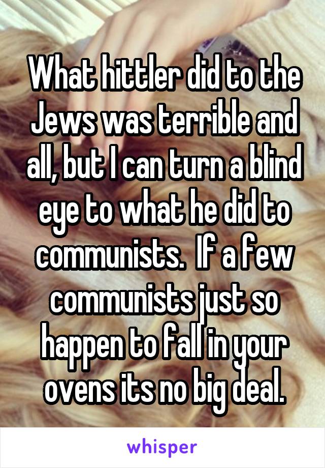 What hittler did to the Jews was terrible and all, but I can turn a blind eye to what he did to communists.  If a few communists just so happen to fall in your ovens its no big deal.