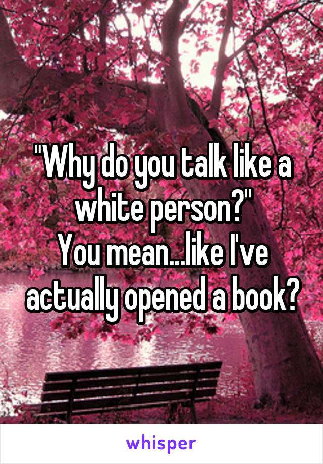 "Why do you talk like a white person?"
You mean...like I've actually opened a book?