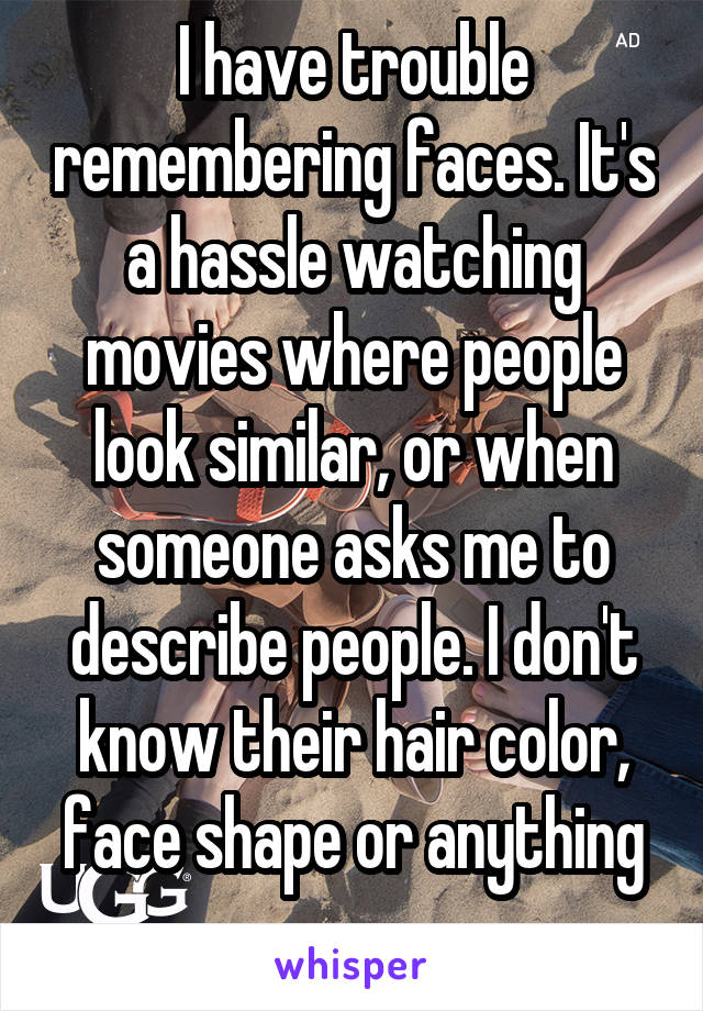 I have trouble remembering faces. It's a hassle watching movies where people look similar, or when someone asks me to describe people. I don't know their hair color, face shape or anything
