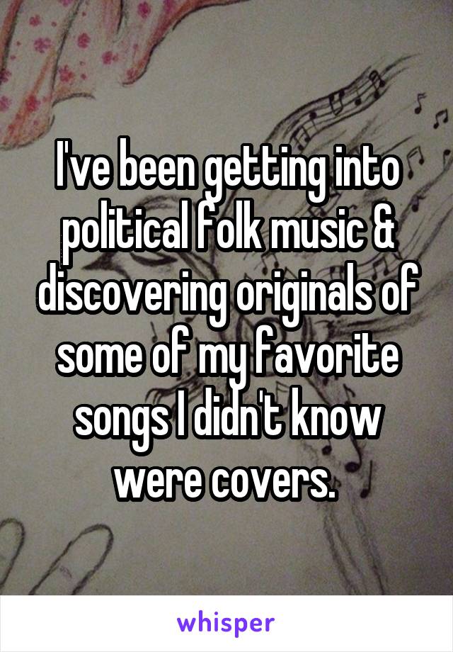 I've been getting into political folk music & discovering originals of some of my favorite songs I didn't know were covers. 