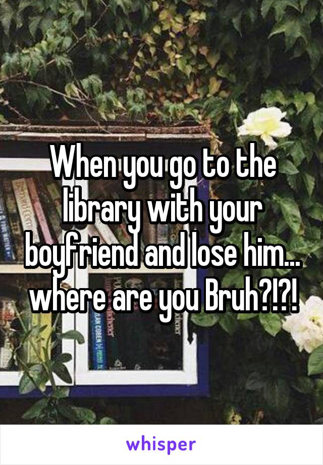 When you go to the library with your boyfriend and lose him... where are you Bruh?!?!