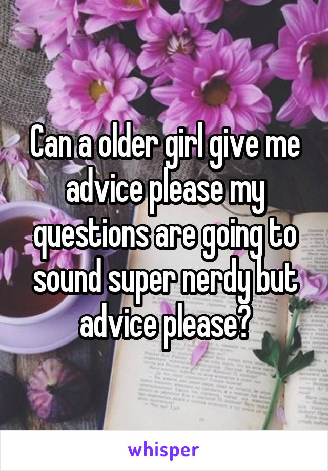 Can a older girl give me advice please my questions are going to sound super nerdy but advice please?