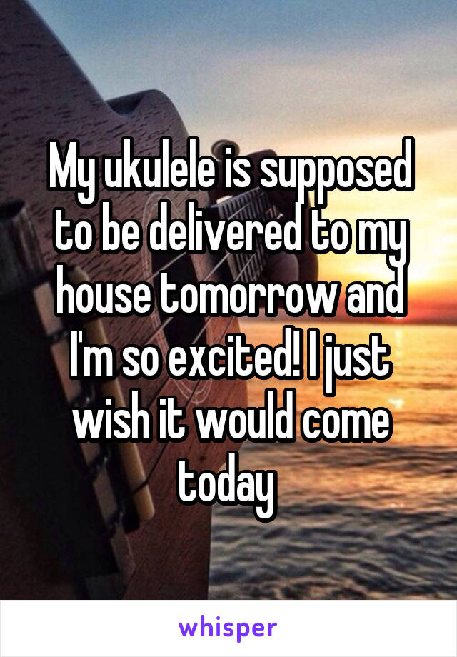 My ukulele is supposed to be delivered to my house tomorrow and I'm so excited! I just wish it would come today 