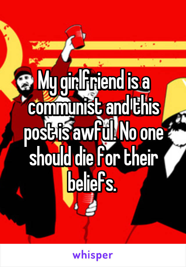 My girlfriend is a communist and this post is awful. No one should die for their beliefs. 