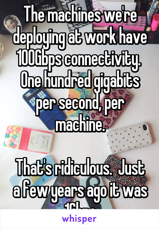 The machines we're deploying at work have 100Gbps connectivity.  One hundred gigabits per second, per machine.

That's ridiculous.  Just a few years ago it was 1Gbps