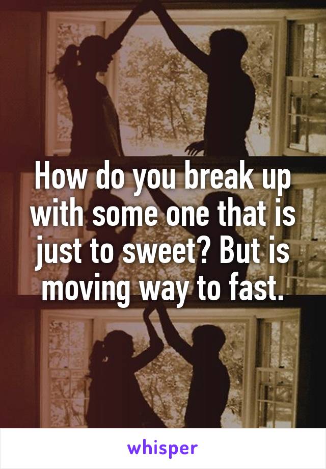 How do you break up with some one that is just to sweet? But is moving way to fast.