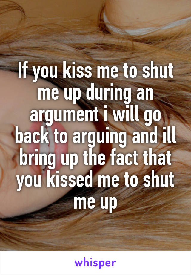 If you kiss me to shut me up during an argument i will go back to arguing and ill bring up the fact that you kissed me to shut me up