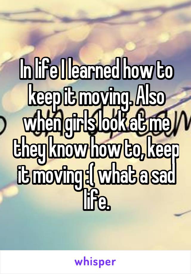 In life I learned how to keep it moving. Also when girls look at me they know how to, keep it moving :( what a sad life.