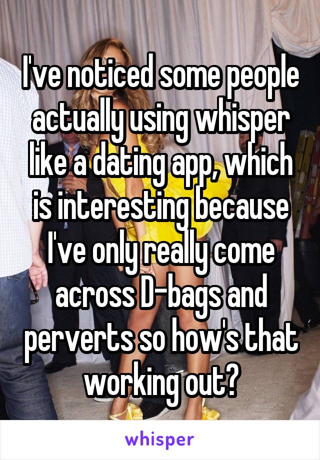 I've noticed some people actually using whisper like a dating app, which is interesting because I've only really come across D-bags and perverts so how's that working out?