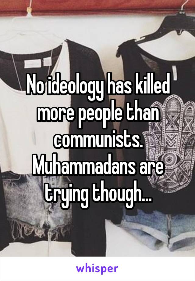 No ideology has killed more people than communists. Muhammadans are trying though...