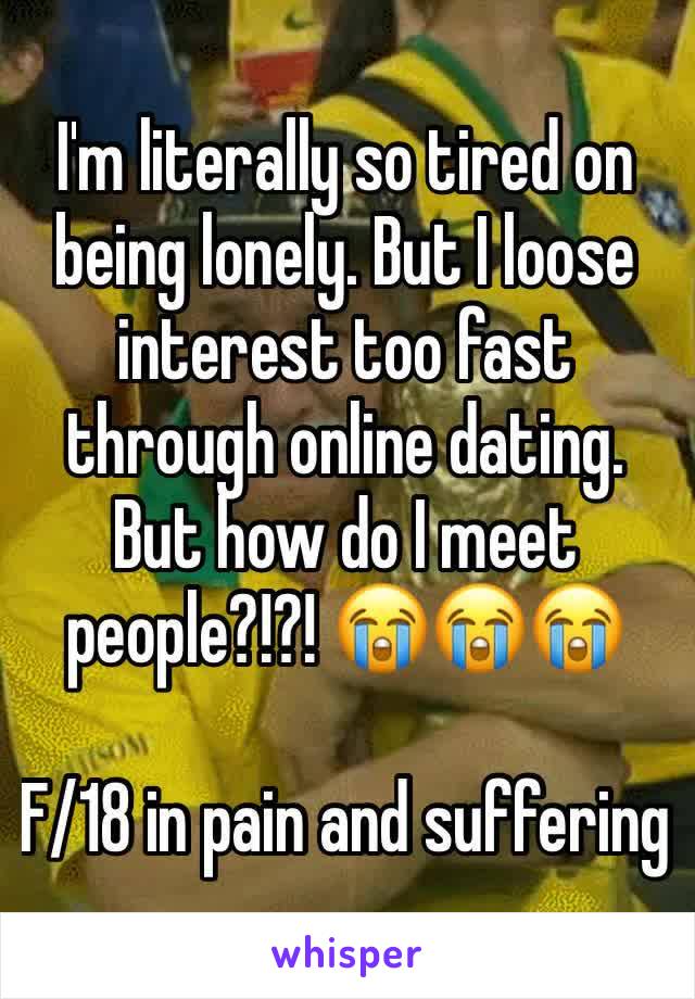 I'm literally so tired on being lonely. But I loose interest too fast through online dating. But how do I meet people?!?! 😭😭😭

F/18 in pain and suffering 