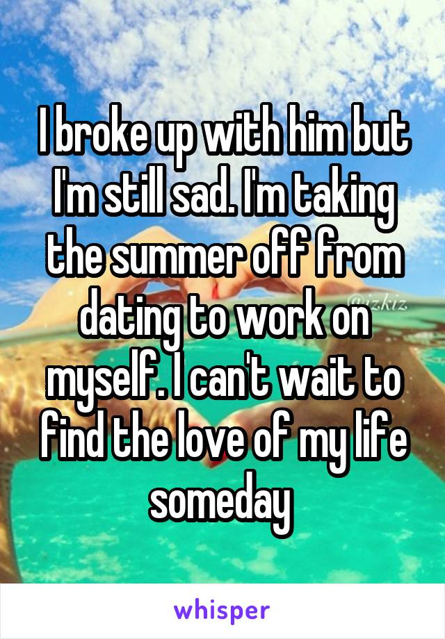 I broke up with him but I'm still sad. I'm taking the summer off from dating to work on myself. I can't wait to find the love of my life someday 