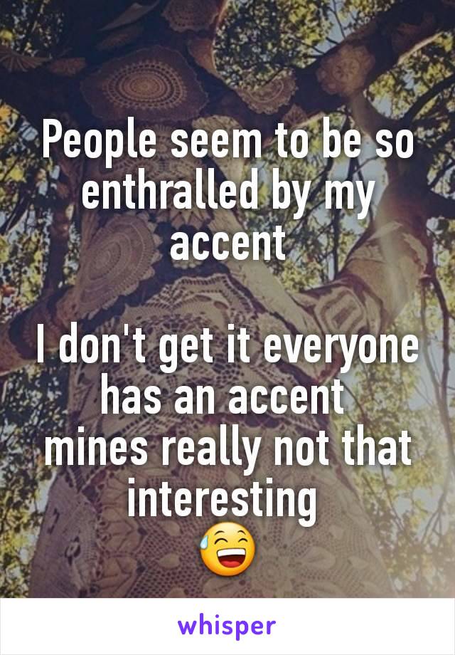 People seem to be so enthralled by my accent

I don't get it everyone has an accent 
mines really not that interesting 
😅