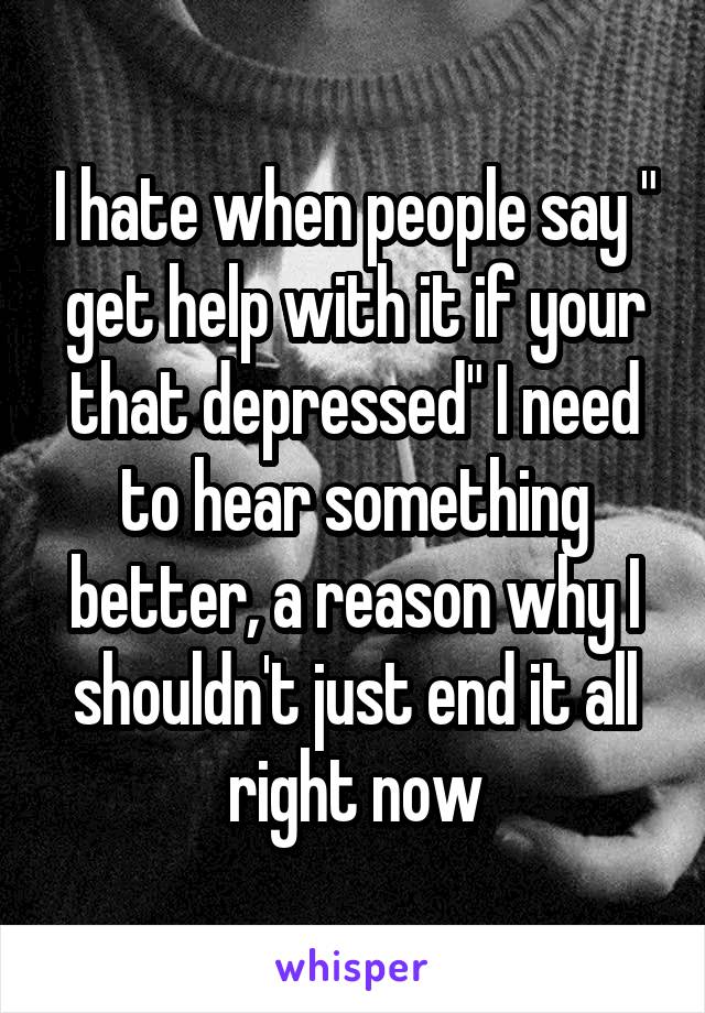 I hate when people say " get help with it if your that depressed" I need to hear something better, a reason why I shouldn't just end it all right now