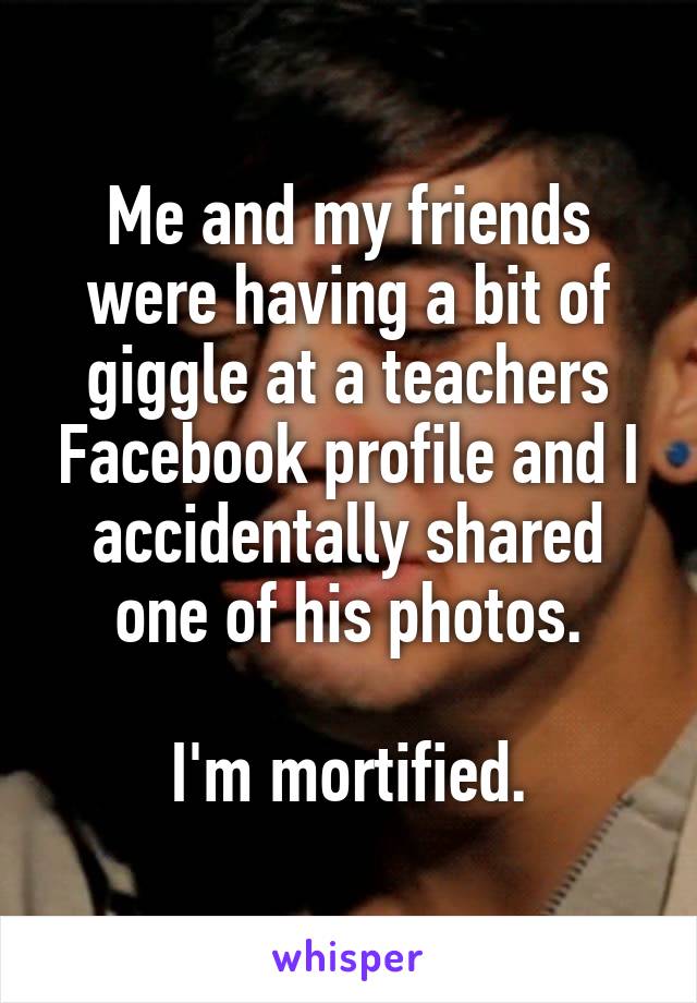 Me and my friends were having a bit of giggle at a teachers Facebook profile and I accidentally shared one of his photos.

I'm mortified.