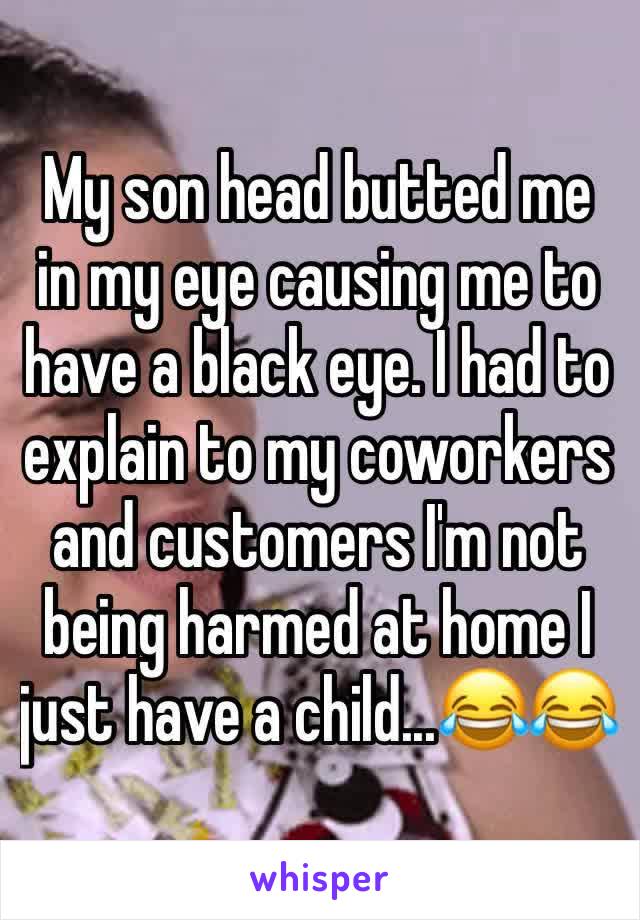 My son head butted me in my eye causing me to have a black eye. I had to explain to my coworkers and customers I'm not being harmed at home I just have a child...😂😂