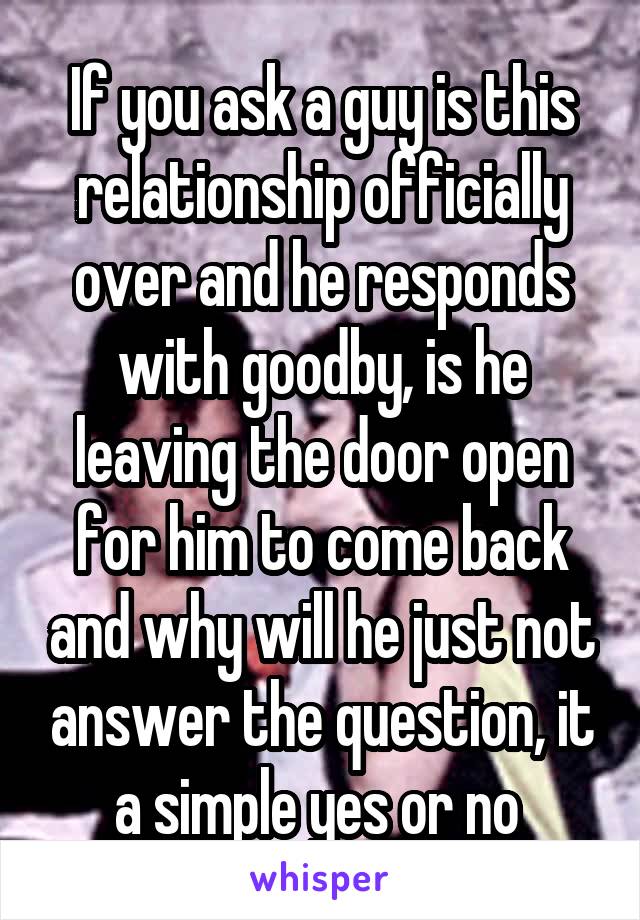 If you ask a guy is this relationship officially over and he responds with goodby, is he leaving the door open for him to come back and why will he just not answer the question, it a simple yes or no 