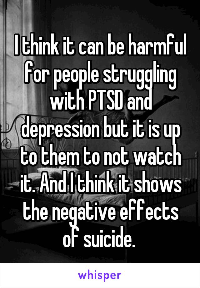 I think it can be harmful for people struggling with PTSD and depression but it is up to them to not watch it. And I think it shows the negative effects of suicide. 