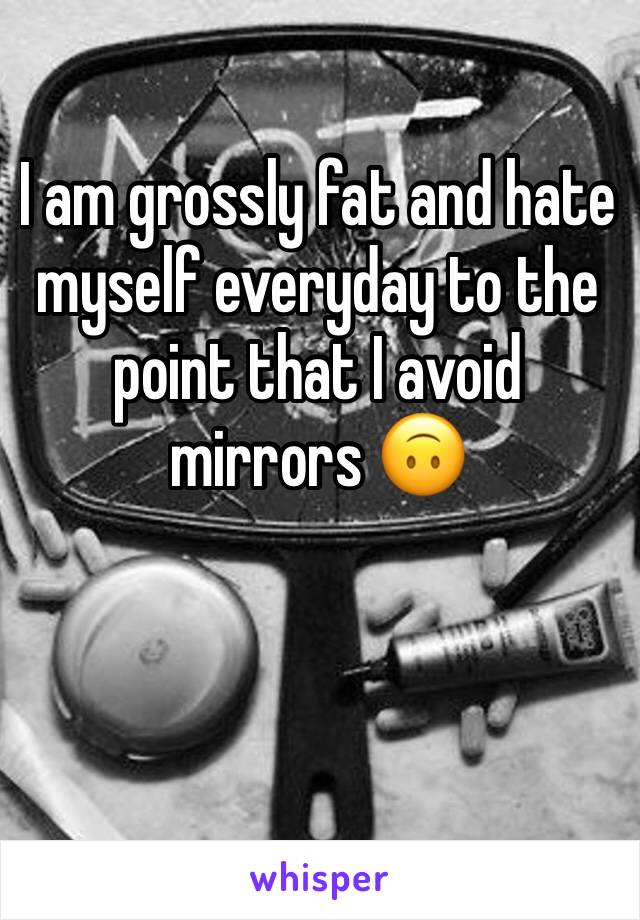 I am grossly fat and hate myself everyday to the point that I avoid mirrors 🙃