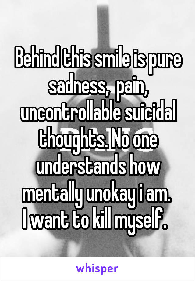 Behind this smile is pure sadness,  pain, uncontrollable suicidal thoughts. No one understands how mentally unokay i am. 
I want to kill myself.  