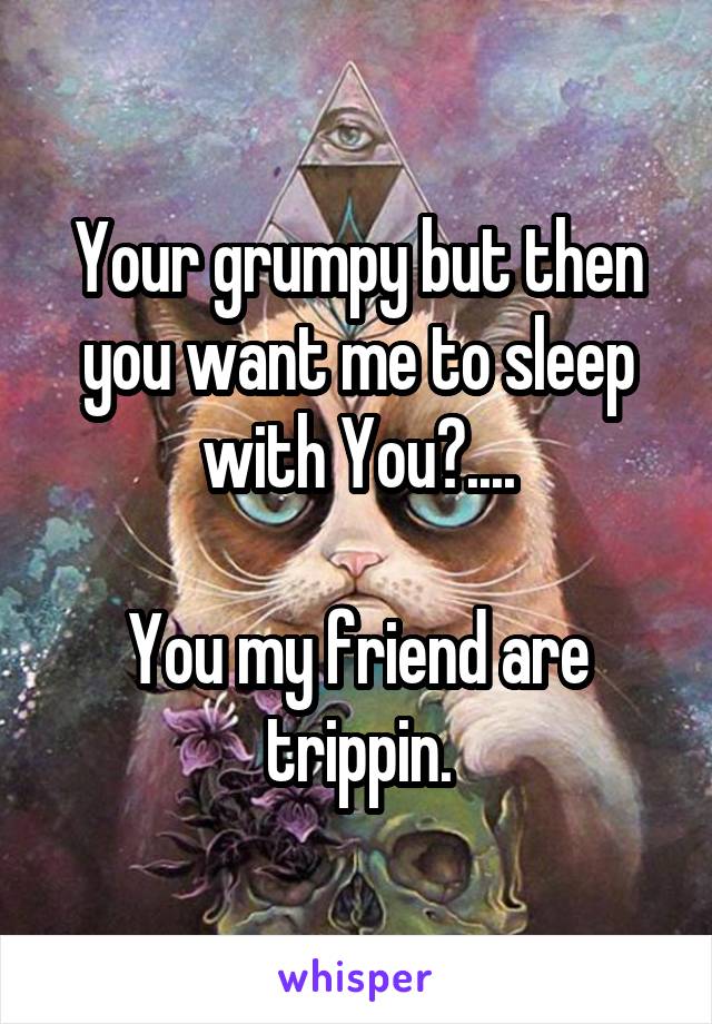 Your grumpy but then you want me to sleep with You?....

You my friend are trippin.