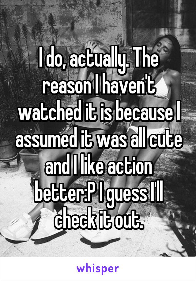 I do, actually. The reason I haven't watched it is because I assumed it was all cute and I like action better:P I guess I'll check it out.