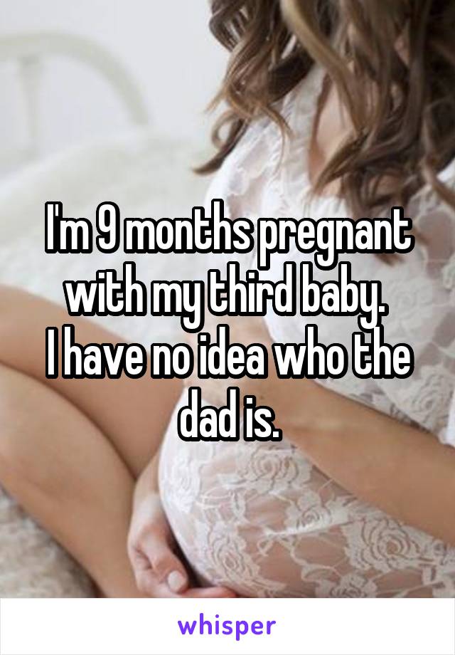 I'm 9 months pregnant with my third baby. 
I have no idea who the dad is.