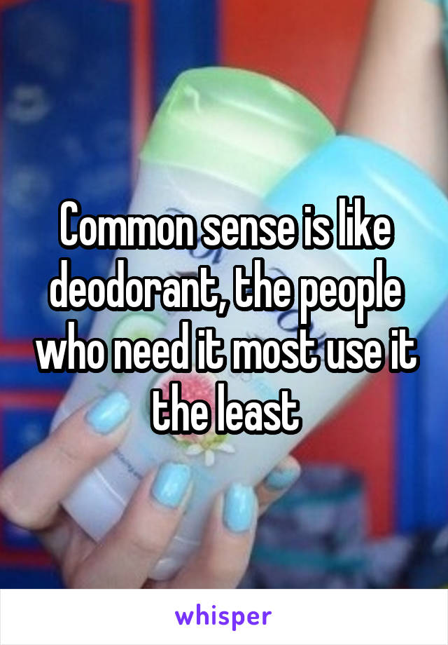 Common sense is like deodorant, the people who need it most use it the least