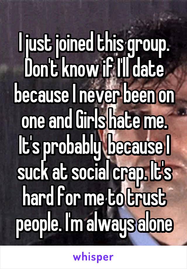 I just joined this group. Don't know if I'll date because I never been on one and Girls hate me. It's probably  because I suck at social crap. It's hard for me to trust people. I'm always alone